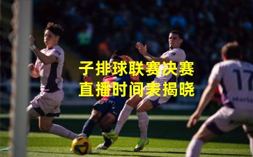 子排球联赛决赛直播时间表揭晓