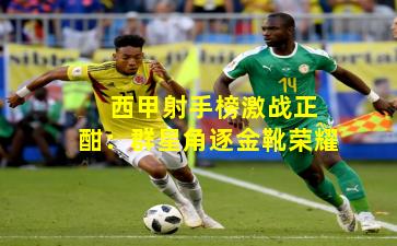 西甲射手榜激战正酣:群星角逐金靴荣耀