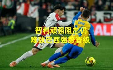 智利顽强阻击仍难敌巴西强势晋级