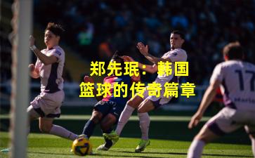  郑先珉：韩国篮球的传奇篇章