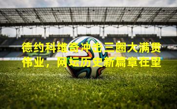 德约科维奇冲击三圈大满贯伟业,网坛历史新篇章在望