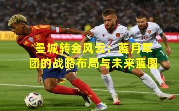 曼城转会风云:蓝月军团的战略布局与未来蓝图