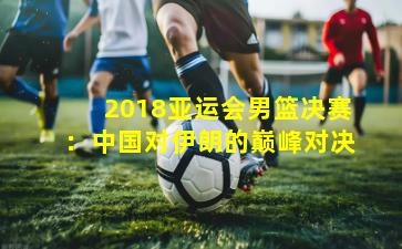 2018亚运会男篮决赛:中国对伊朗的巅峰对决