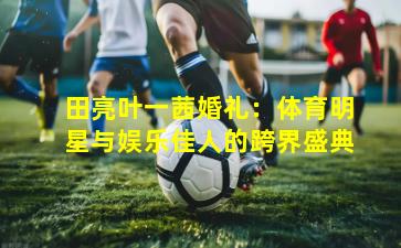 田亮叶一茜婚礼：体育明星与娱乐佳人的跨界盛典