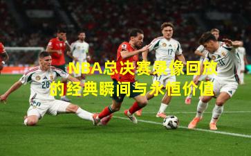 NBA总决赛录像回放的经典瞬间与永恒价值