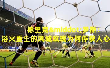 德里克·罗斯:浴火重生的风城玫瑰为何俘获人心