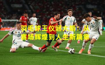 羽毛球王仪涵大婚：从赛场辉煌到人生新篇章