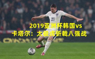 2019亚洲杯韩国vs卡塔尔:太极虎折戟八强战