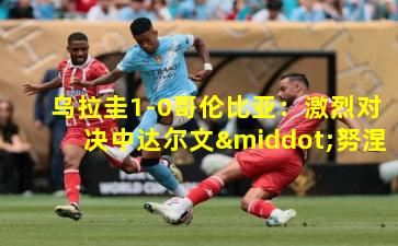  乌拉圭1-0哥伦比亚：激烈对决中达尔文·努涅斯一锤定音