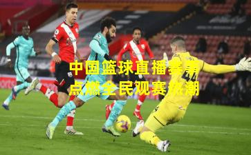 中国篮球直播赛事点燃全民观赛热潮