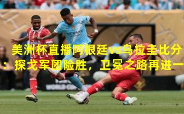 美洲杯直播阿根廷vs乌拉圭比分:探戈军团险胜,卫冕之路再进一步